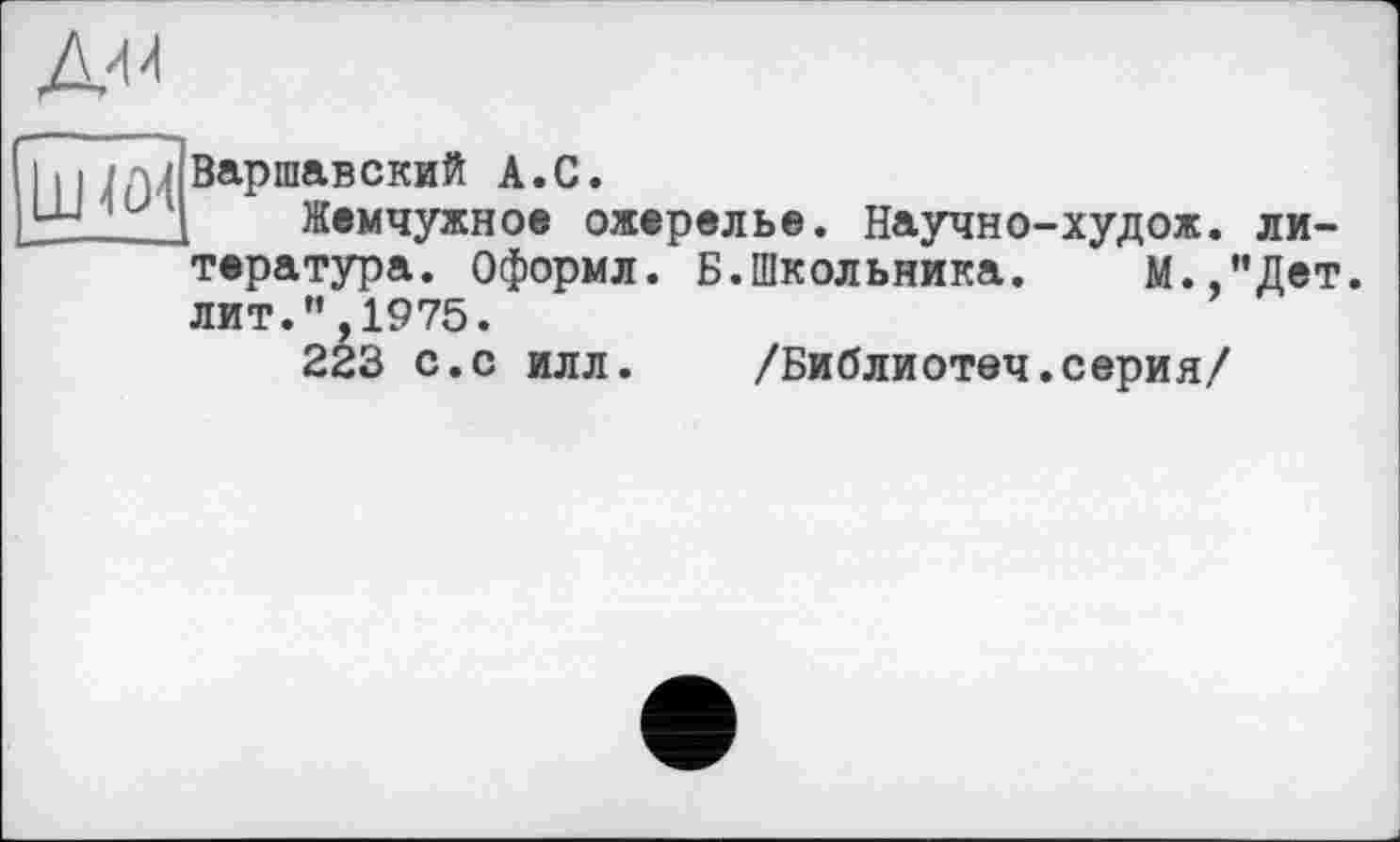 ﻿Ди л
Ш«и
Варшавский А.С.
Жемчужное ожерелье. Научно-худож. литература. Оформл. Б.Школьника. М.,”Дет. лит.”,1975.
223 с.с илл. /Библиотеч.серия/